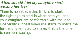 There is no set age that is right to start… the right age to start is when both you and your daughter are comfortable with the idea. I generally suggest when she starts to notice the hair, and is tempted to shave, that is the time to consider waxing.      When should I let my daughter start waxing her legs?